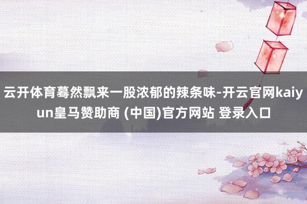 云开体育蓦然飘来一股浓郁的辣条味-开云官网kaiyun皇马赞助商 (中国)官方网站 登录入口