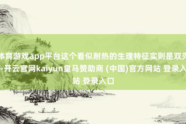 体育游戏app平台这个看似耐热的生理特征实则是双刃剑-开云官网kaiyun皇马赞助商 (中国)官方网站 登录入口
